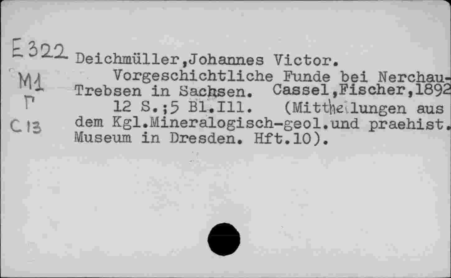 ﻿Е.32.2.
Ml г
С15
Deichmüller,Johannes Victor.
Vorgeschichtliche Funde bei Nerchau-Trebsen in Sachsen. Cassel»Fischer,1892
12 S.;5 Bl.Ill. (Mitthellungen aus dem Kgl.Mineralogisch-geol.und praehist. Museum in Dresden. Hft.lO).